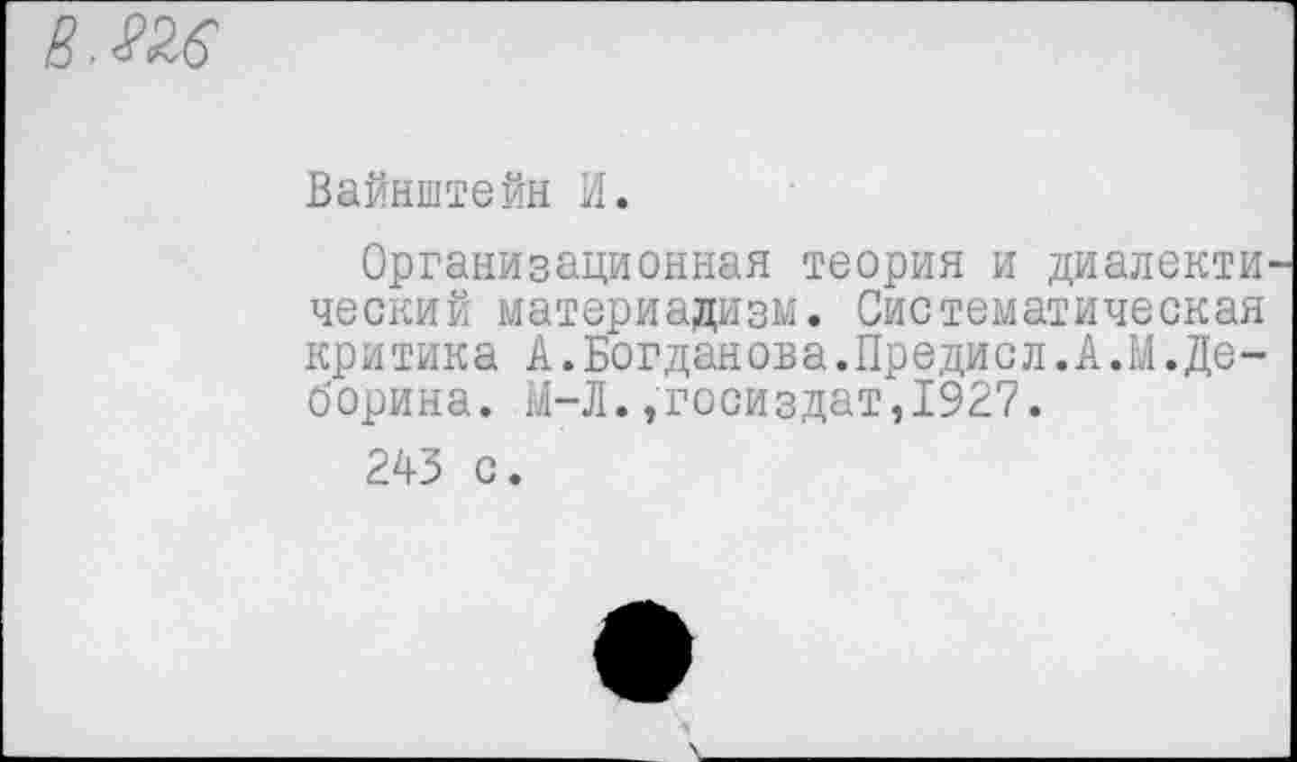 ﻿Вайнштейн И.
Организационная теория и диалектический материализм. Систематическая критика А.Богданова.Предисл.А.М.Деборина. М-Л.,Госиздат,1927.
243 с.